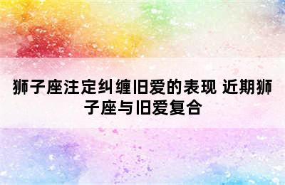 狮子座注定纠缠旧爱的表现 近期狮子座与旧爱复合